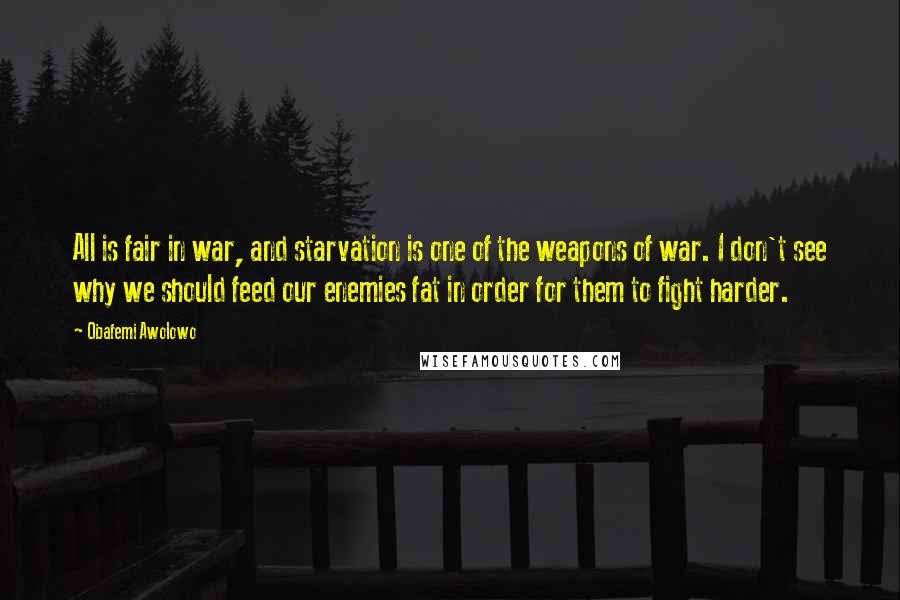 Obafemi Awolowo Quotes: All is fair in war, and starvation is one of the weapons of war. I don't see why we should feed our enemies fat in order for them to fight harder.