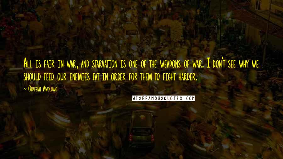 Obafemi Awolowo Quotes: All is fair in war, and starvation is one of the weapons of war. I don't see why we should feed our enemies fat in order for them to fight harder.
