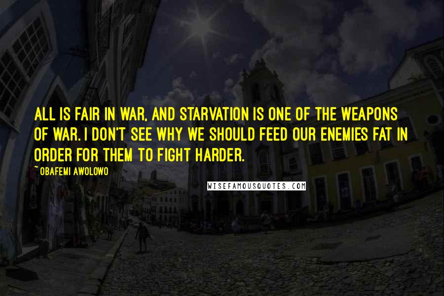 Obafemi Awolowo Quotes: All is fair in war, and starvation is one of the weapons of war. I don't see why we should feed our enemies fat in order for them to fight harder.