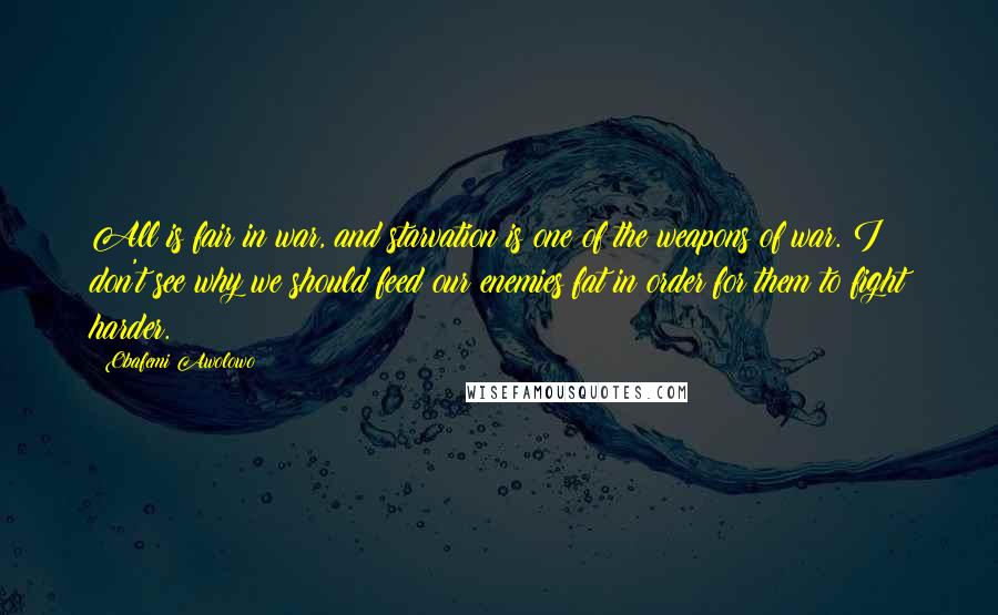 Obafemi Awolowo Quotes: All is fair in war, and starvation is one of the weapons of war. I don't see why we should feed our enemies fat in order for them to fight harder.