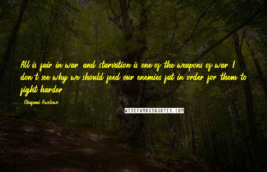 Obafemi Awolowo Quotes: All is fair in war, and starvation is one of the weapons of war. I don't see why we should feed our enemies fat in order for them to fight harder.