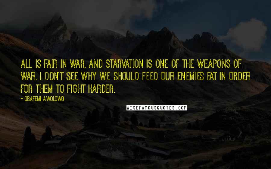 Obafemi Awolowo Quotes: All is fair in war, and starvation is one of the weapons of war. I don't see why we should feed our enemies fat in order for them to fight harder.