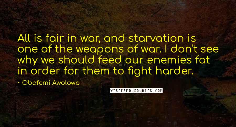 Obafemi Awolowo Quotes: All is fair in war, and starvation is one of the weapons of war. I don't see why we should feed our enemies fat in order for them to fight harder.