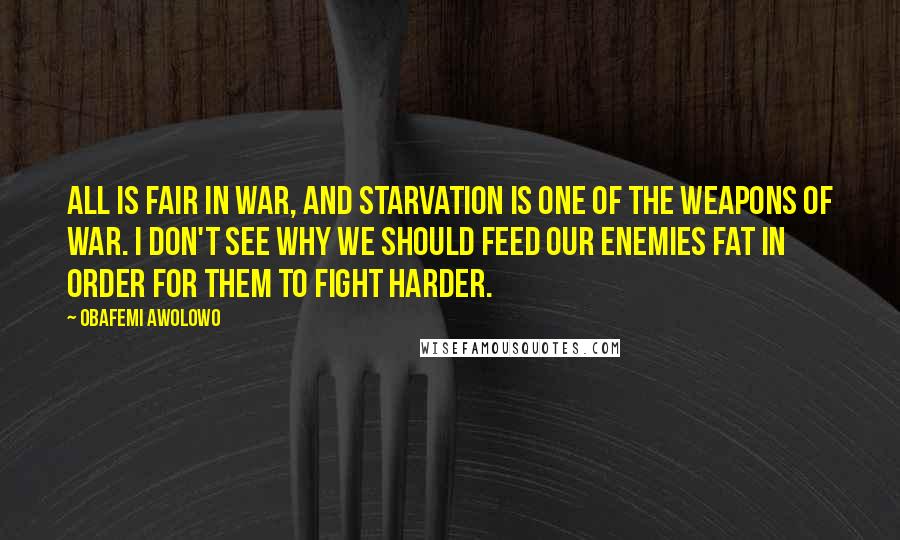 Obafemi Awolowo Quotes: All is fair in war, and starvation is one of the weapons of war. I don't see why we should feed our enemies fat in order for them to fight harder.