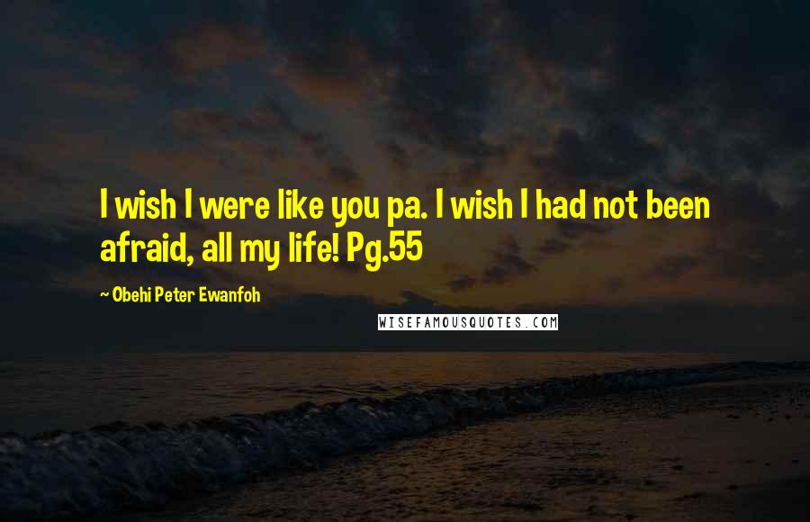 Obehi Peter Ewanfoh Quotes: I wish I were like you pa. I wish I had not been afraid, all my life! Pg.55