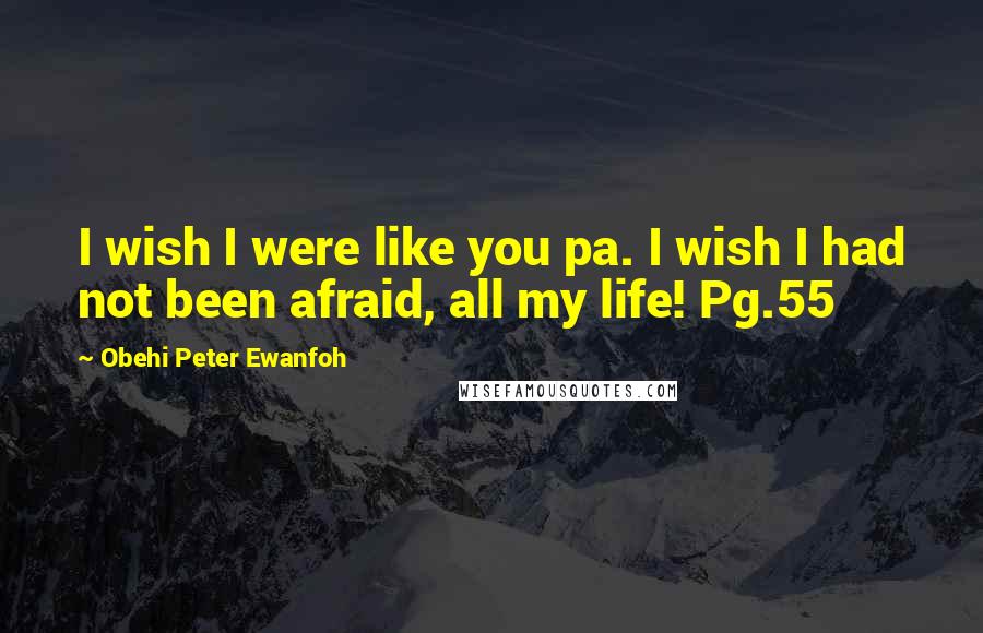 Obehi Peter Ewanfoh Quotes: I wish I were like you pa. I wish I had not been afraid, all my life! Pg.55