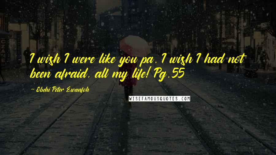 Obehi Peter Ewanfoh Quotes: I wish I were like you pa. I wish I had not been afraid, all my life! Pg.55