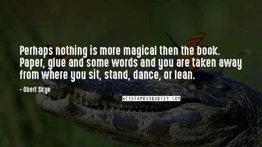 Obert Skye Quotes: Perhaps nothing is more magical then the book. Paper, glue and some words and you are taken away from where you sit, stand, dance, or lean.