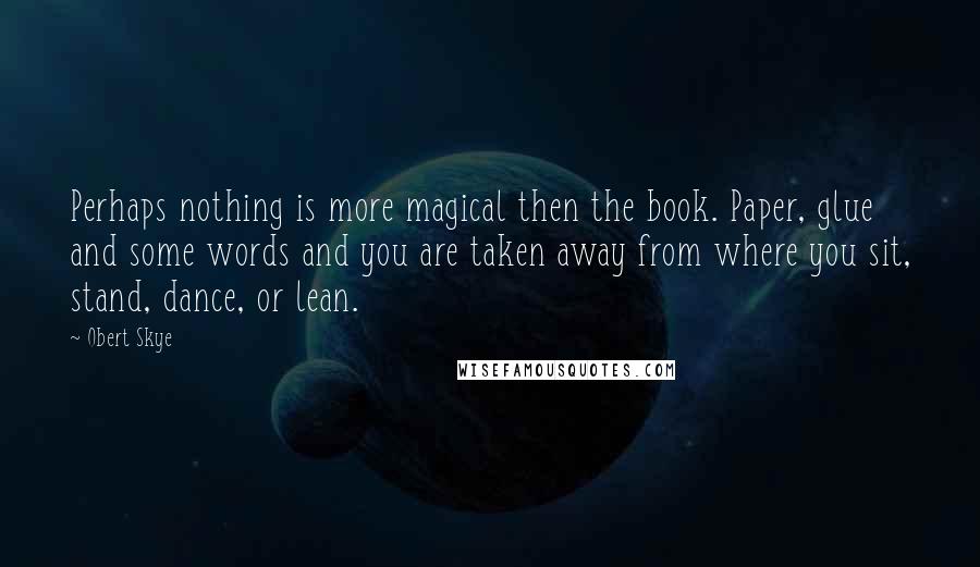 Obert Skye Quotes: Perhaps nothing is more magical then the book. Paper, glue and some words and you are taken away from where you sit, stand, dance, or lean.