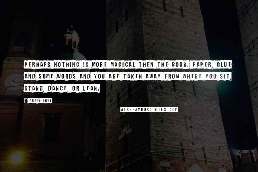 Obert Skye Quotes: Perhaps nothing is more magical then the book. Paper, glue and some words and you are taken away from where you sit, stand, dance, or lean.