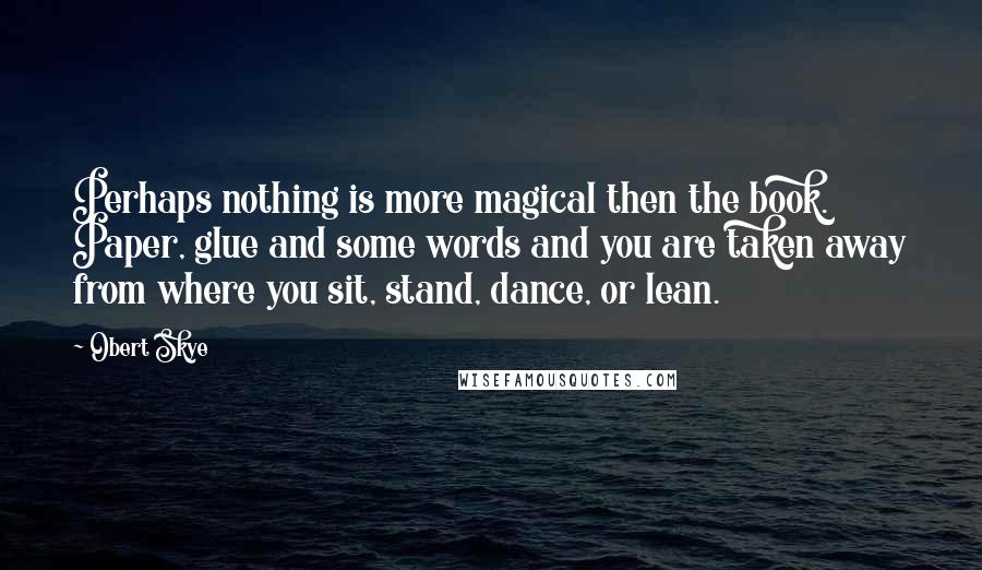 Obert Skye Quotes: Perhaps nothing is more magical then the book. Paper, glue and some words and you are taken away from where you sit, stand, dance, or lean.