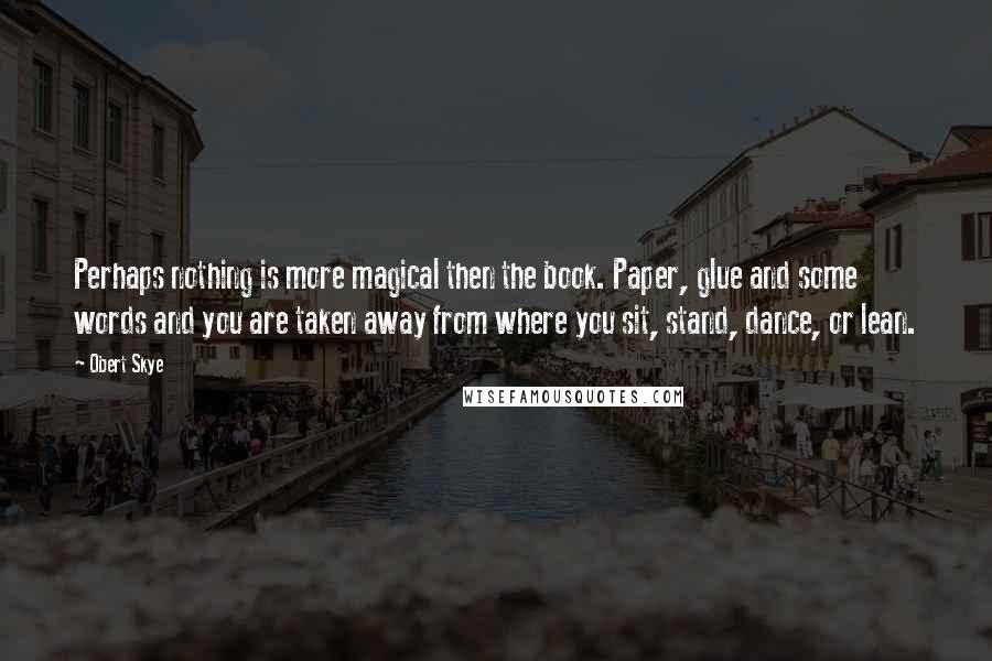 Obert Skye Quotes: Perhaps nothing is more magical then the book. Paper, glue and some words and you are taken away from where you sit, stand, dance, or lean.