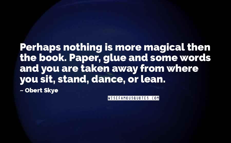 Obert Skye Quotes: Perhaps nothing is more magical then the book. Paper, glue and some words and you are taken away from where you sit, stand, dance, or lean.