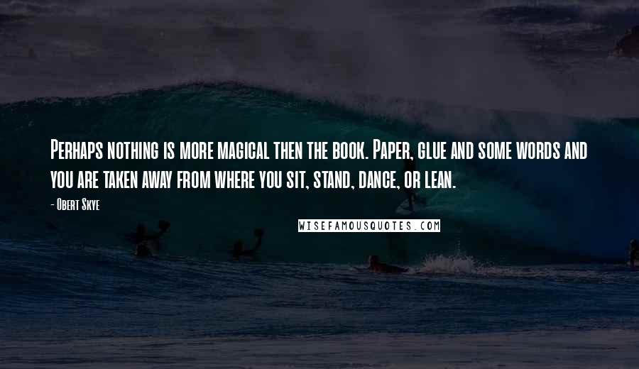 Obert Skye Quotes: Perhaps nothing is more magical then the book. Paper, glue and some words and you are taken away from where you sit, stand, dance, or lean.