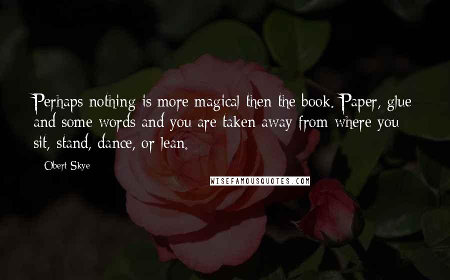 Obert Skye Quotes: Perhaps nothing is more magical then the book. Paper, glue and some words and you are taken away from where you sit, stand, dance, or lean.