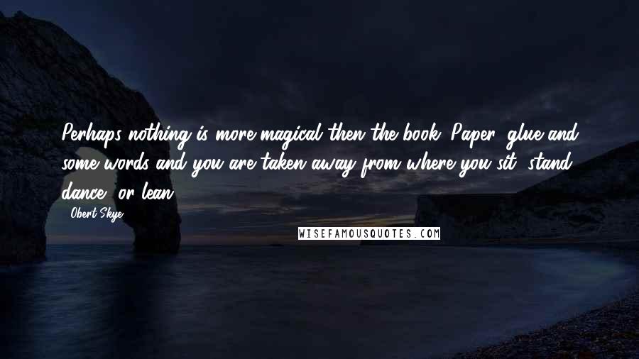 Obert Skye Quotes: Perhaps nothing is more magical then the book. Paper, glue and some words and you are taken away from where you sit, stand, dance, or lean.