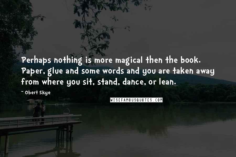 Obert Skye Quotes: Perhaps nothing is more magical then the book. Paper, glue and some words and you are taken away from where you sit, stand, dance, or lean.