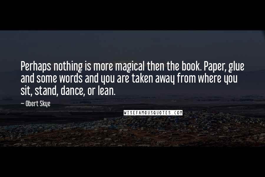 Obert Skye Quotes: Perhaps nothing is more magical then the book. Paper, glue and some words and you are taken away from where you sit, stand, dance, or lean.