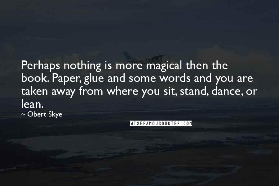 Obert Skye Quotes: Perhaps nothing is more magical then the book. Paper, glue and some words and you are taken away from where you sit, stand, dance, or lean.