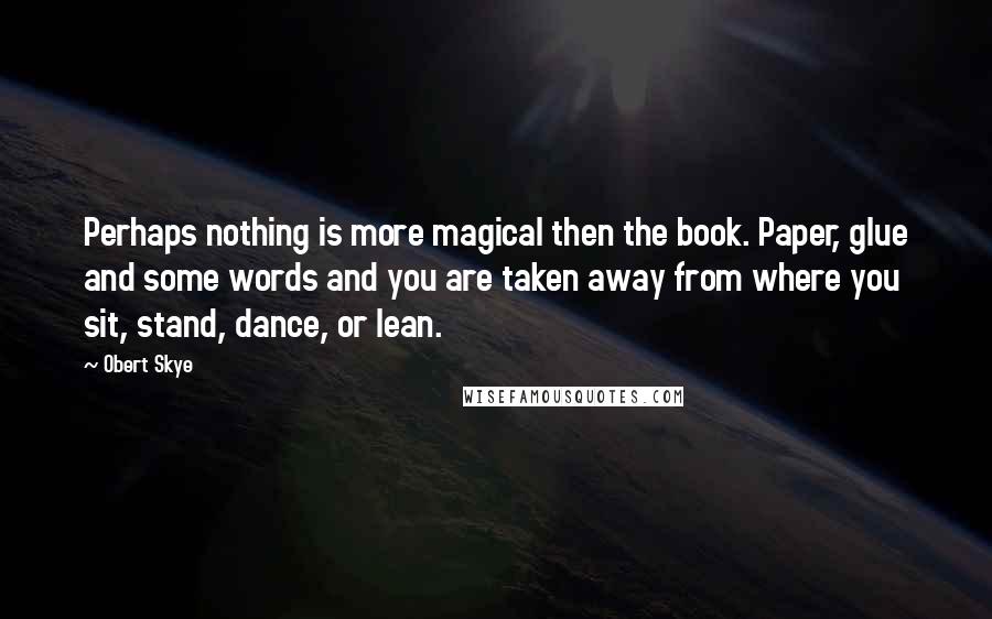 Obert Skye Quotes: Perhaps nothing is more magical then the book. Paper, glue and some words and you are taken away from where you sit, stand, dance, or lean.