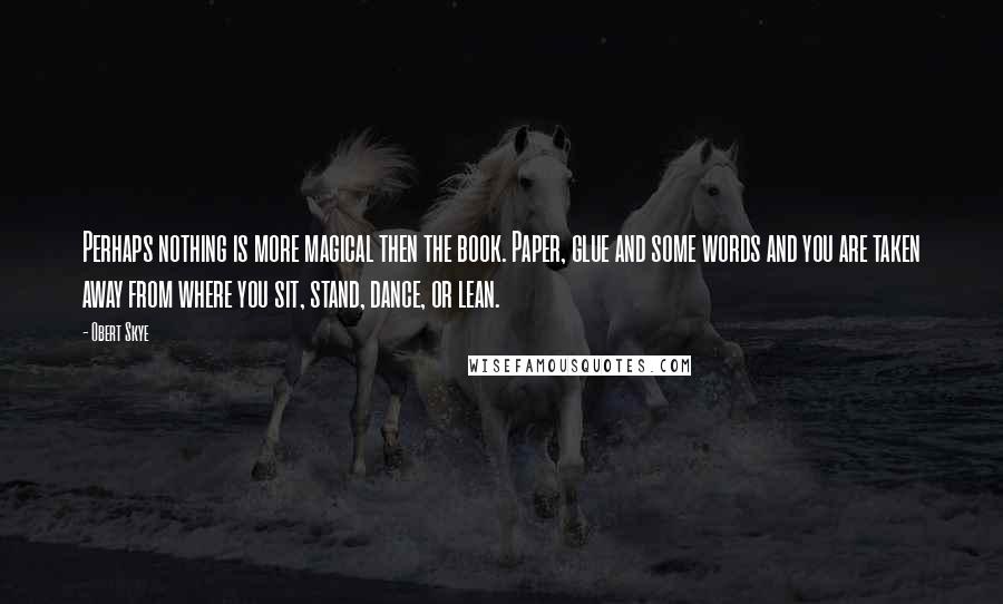 Obert Skye Quotes: Perhaps nothing is more magical then the book. Paper, glue and some words and you are taken away from where you sit, stand, dance, or lean.