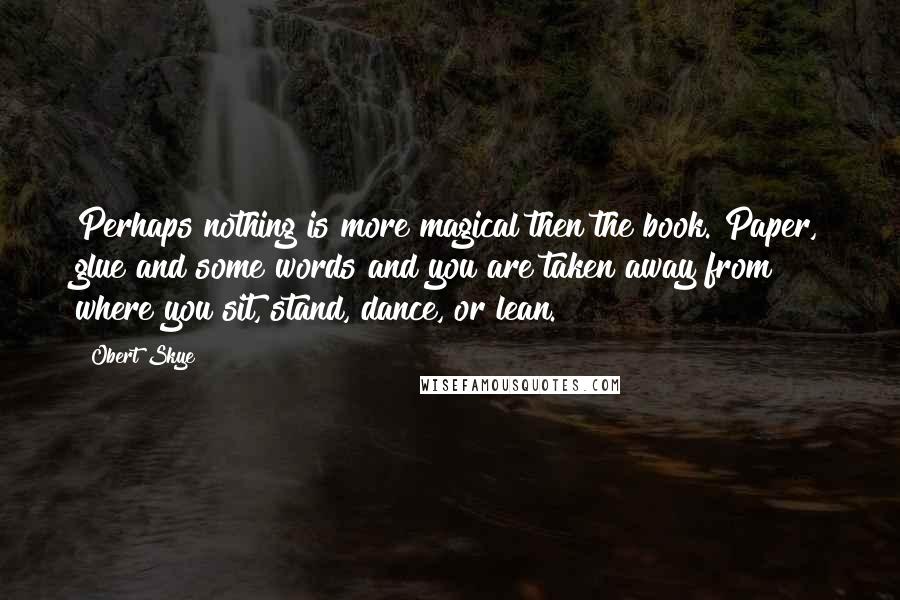 Obert Skye Quotes: Perhaps nothing is more magical then the book. Paper, glue and some words and you are taken away from where you sit, stand, dance, or lean.