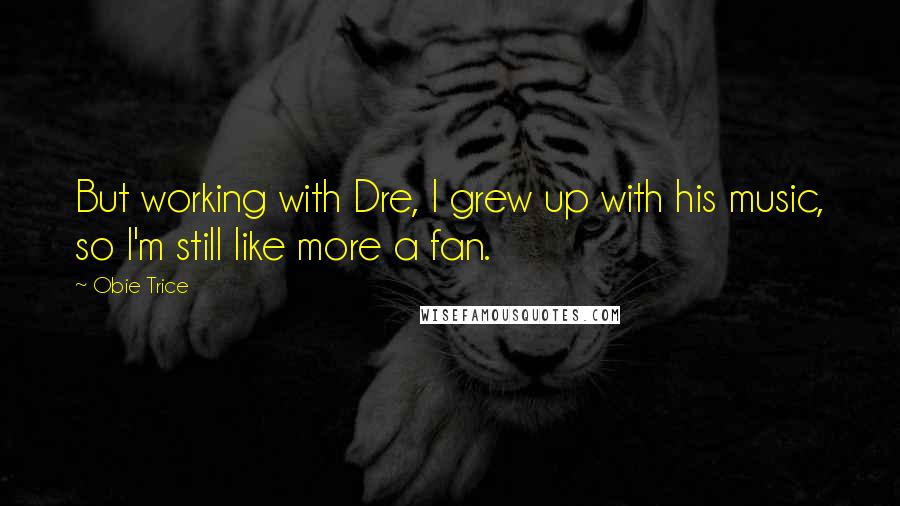 Obie Trice Quotes: But working with Dre, I grew up with his music, so I'm still like more a fan.