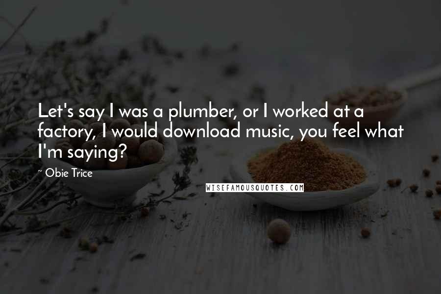 Obie Trice Quotes: Let's say I was a plumber, or I worked at a factory, I would download music, you feel what I'm saying?