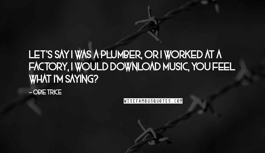 Obie Trice Quotes: Let's say I was a plumber, or I worked at a factory, I would download music, you feel what I'm saying?