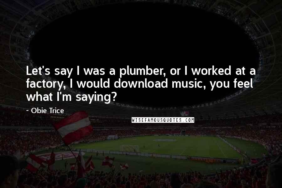 Obie Trice Quotes: Let's say I was a plumber, or I worked at a factory, I would download music, you feel what I'm saying?