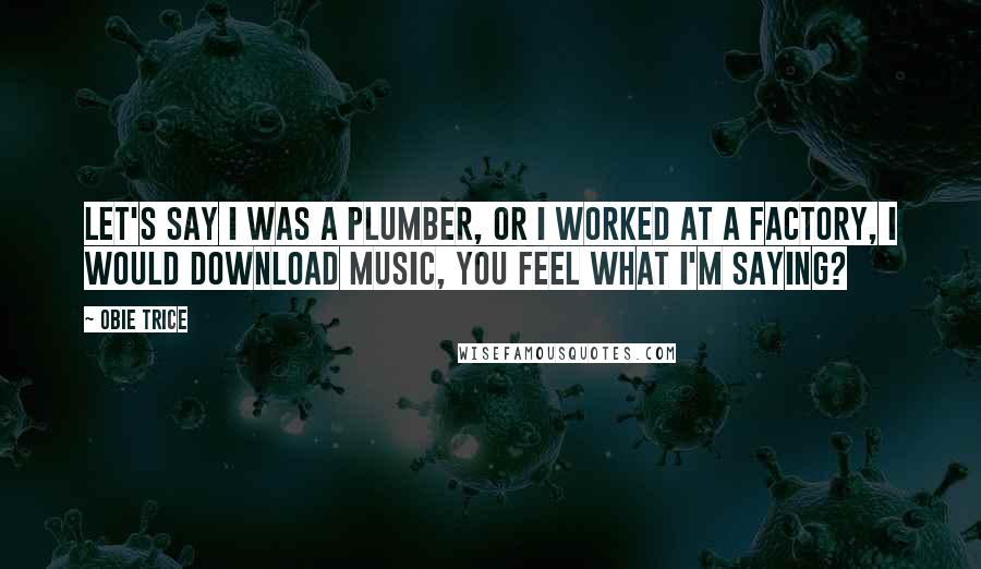 Obie Trice Quotes: Let's say I was a plumber, or I worked at a factory, I would download music, you feel what I'm saying?