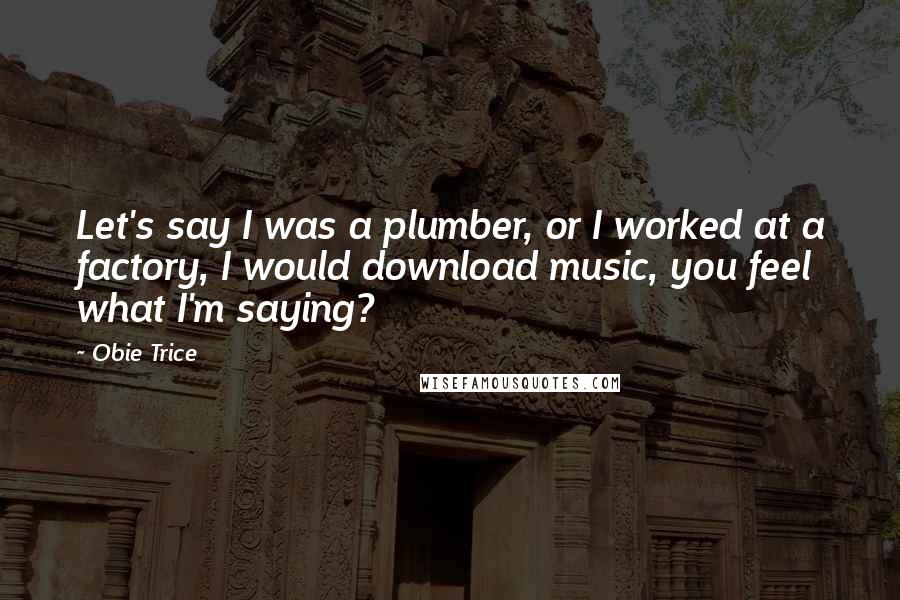 Obie Trice Quotes: Let's say I was a plumber, or I worked at a factory, I would download music, you feel what I'm saying?