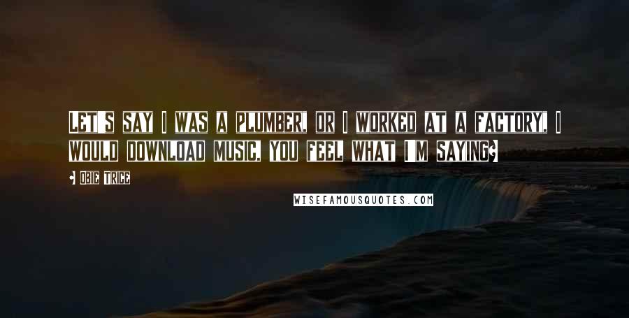 Obie Trice Quotes: Let's say I was a plumber, or I worked at a factory, I would download music, you feel what I'm saying?