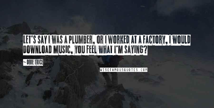 Obie Trice Quotes: Let's say I was a plumber, or I worked at a factory, I would download music, you feel what I'm saying?