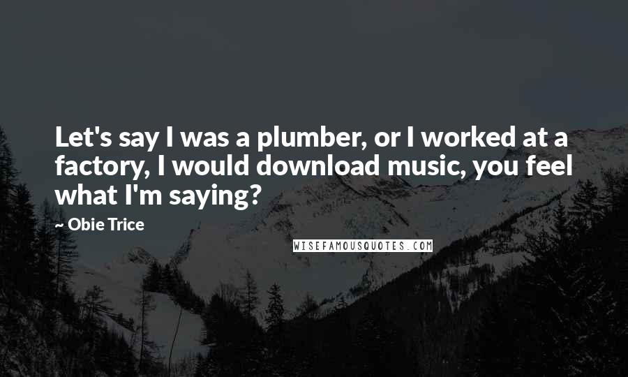 Obie Trice Quotes: Let's say I was a plumber, or I worked at a factory, I would download music, you feel what I'm saying?