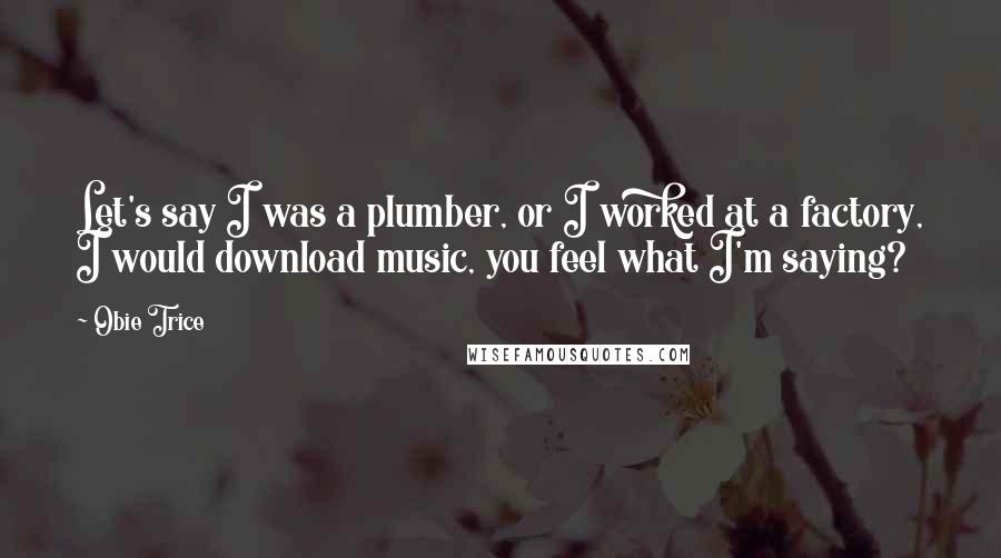 Obie Trice Quotes: Let's say I was a plumber, or I worked at a factory, I would download music, you feel what I'm saying?