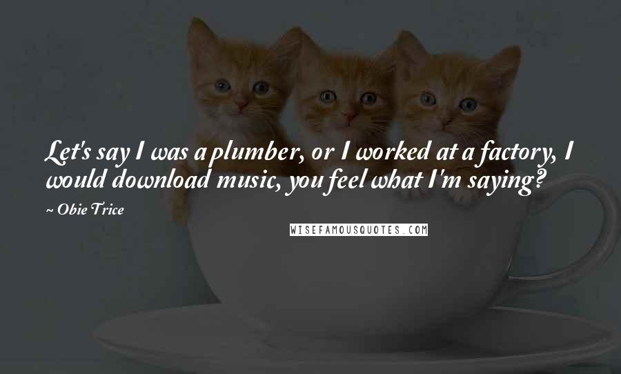 Obie Trice Quotes: Let's say I was a plumber, or I worked at a factory, I would download music, you feel what I'm saying?