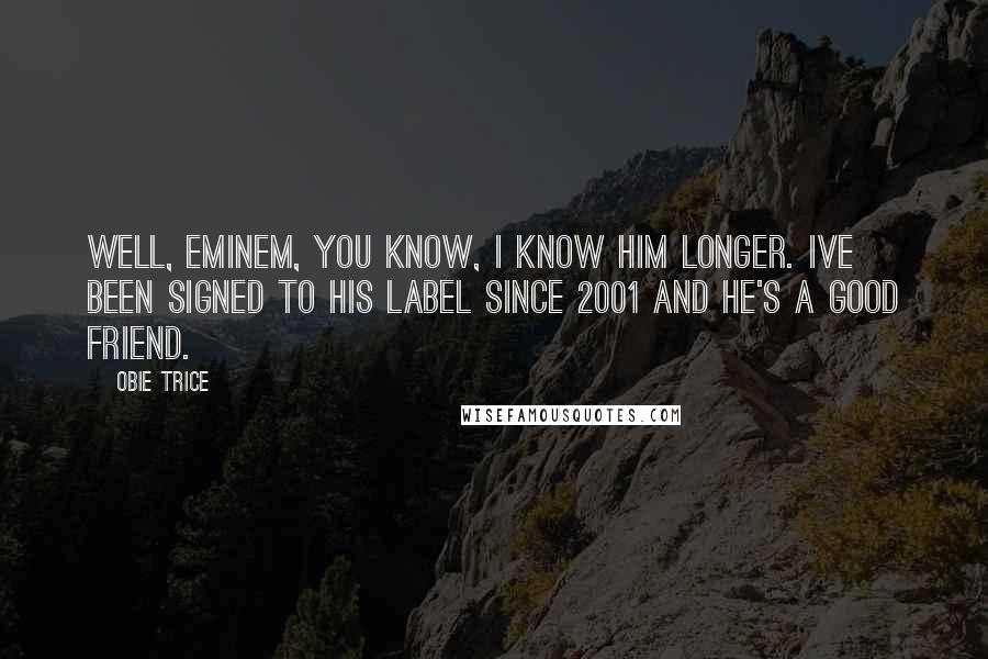 Obie Trice Quotes: Well, Eminem, you know, I know him longer. Ive been signed to his label since 2001 and he's a good friend.