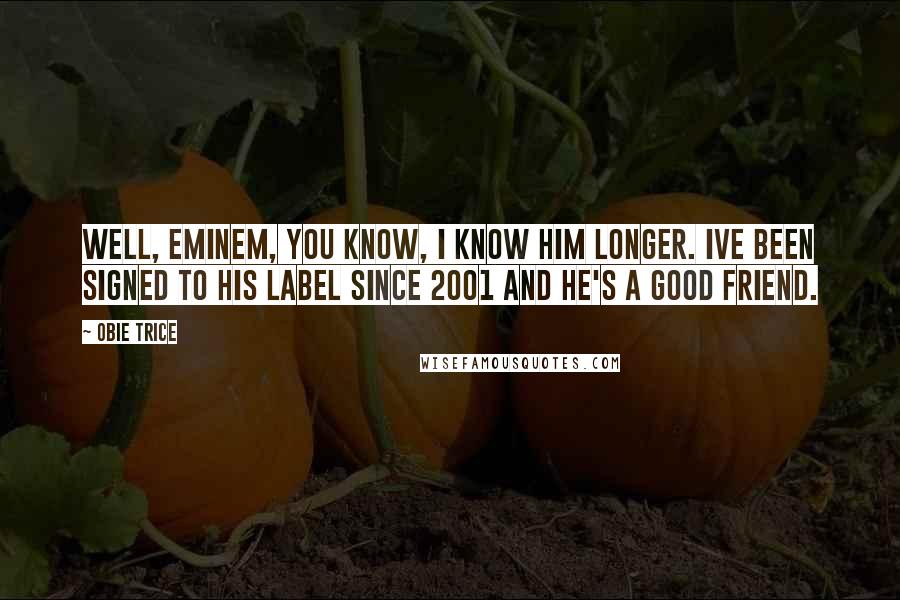 Obie Trice Quotes: Well, Eminem, you know, I know him longer. Ive been signed to his label since 2001 and he's a good friend.