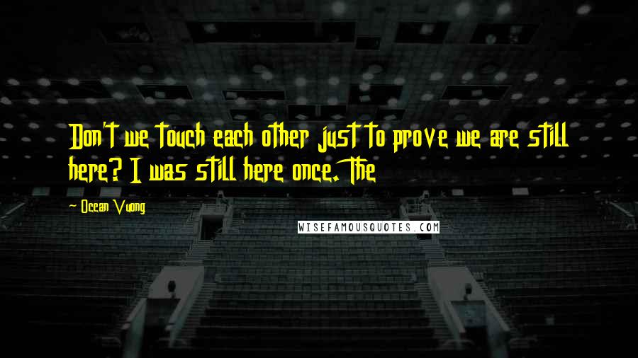 Ocean Vuong Quotes: Don't we touch each other just to prove we are still here? I was still here once. The