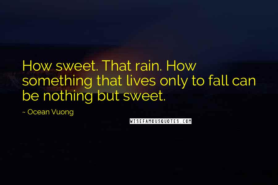 Ocean Vuong Quotes: How sweet. That rain. How something that lives only to fall can be nothing but sweet.