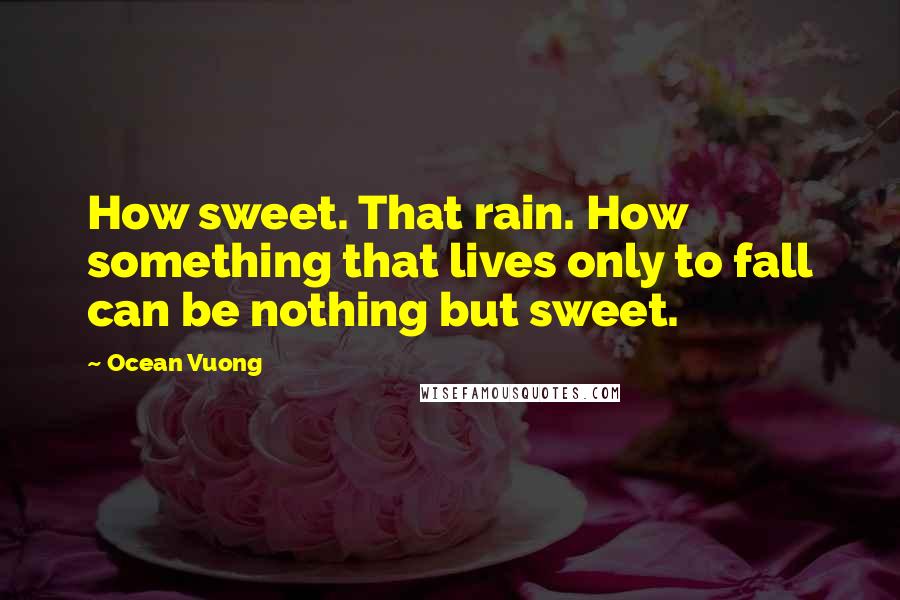 Ocean Vuong Quotes: How sweet. That rain. How something that lives only to fall can be nothing but sweet.