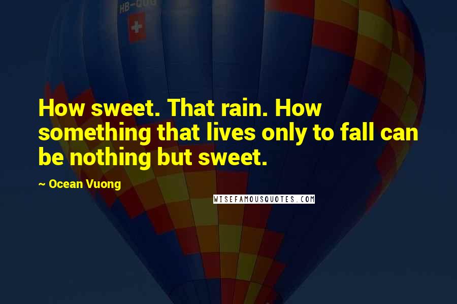 Ocean Vuong Quotes: How sweet. That rain. How something that lives only to fall can be nothing but sweet.