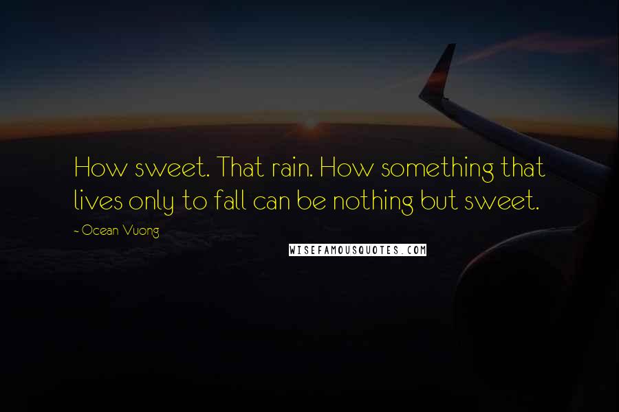 Ocean Vuong Quotes: How sweet. That rain. How something that lives only to fall can be nothing but sweet.