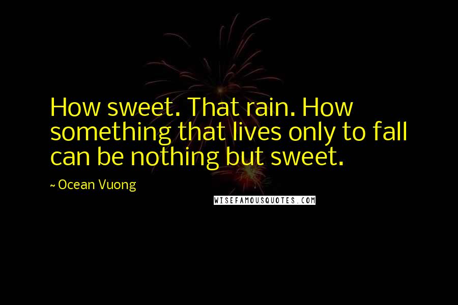 Ocean Vuong Quotes: How sweet. That rain. How something that lives only to fall can be nothing but sweet.