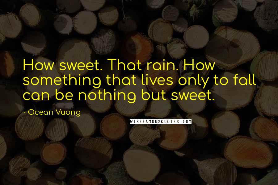 Ocean Vuong Quotes: How sweet. That rain. How something that lives only to fall can be nothing but sweet.