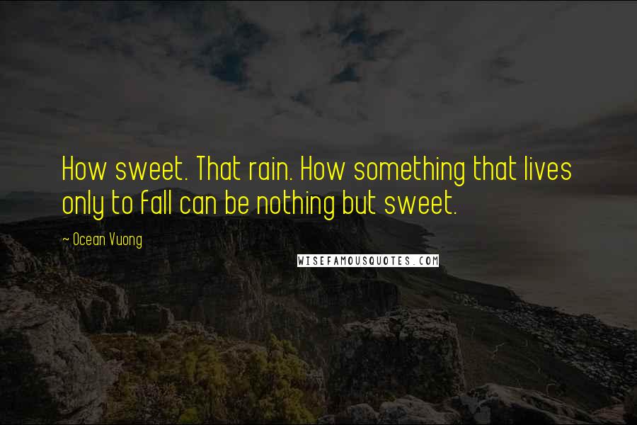 Ocean Vuong Quotes: How sweet. That rain. How something that lives only to fall can be nothing but sweet.