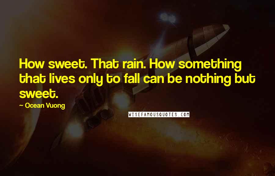 Ocean Vuong Quotes: How sweet. That rain. How something that lives only to fall can be nothing but sweet.