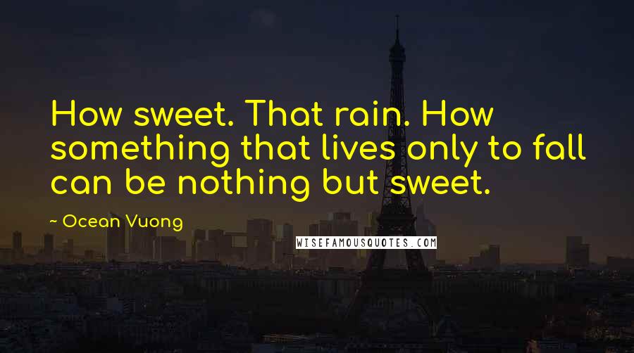 Ocean Vuong Quotes: How sweet. That rain. How something that lives only to fall can be nothing but sweet.