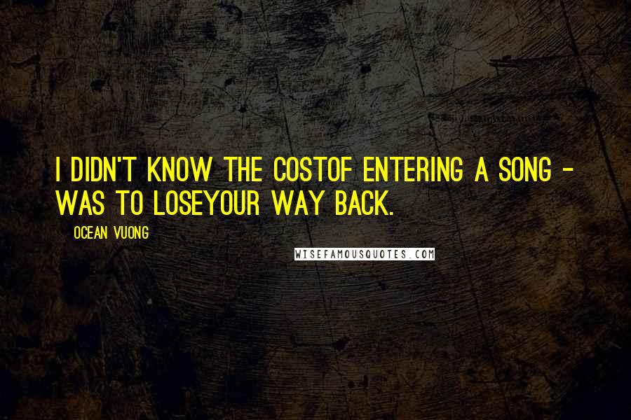 Ocean Vuong Quotes: I didn't know the costof entering a song - was to loseyour way back.